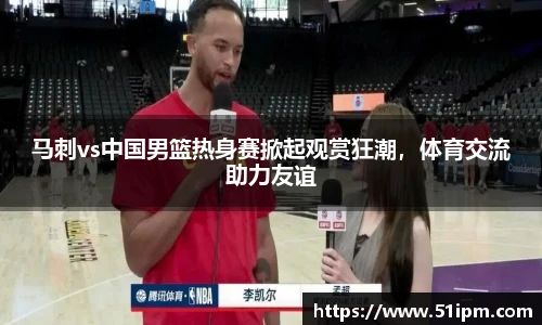 马刺vs中国男篮热身赛掀起观赏狂潮，体育交流助力友谊